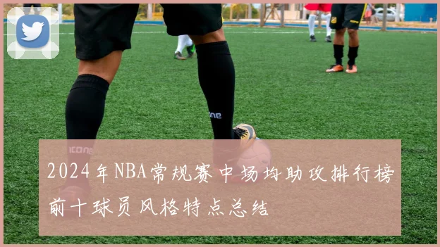 2024年NBA常规赛中场均助攻排行榜前十球员风格特点总结
