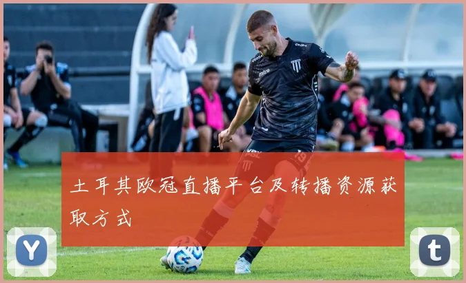 土耳其欧冠直播平台及转播资源获取方式