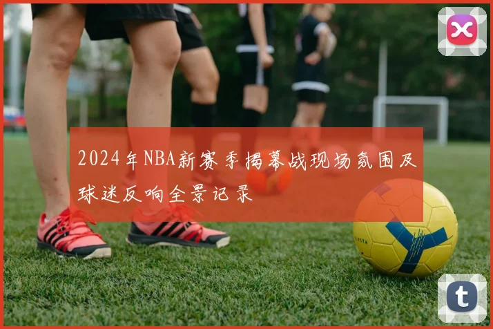 2024年NBA新赛季揭幕战现场氛围及球迷反响全景记录