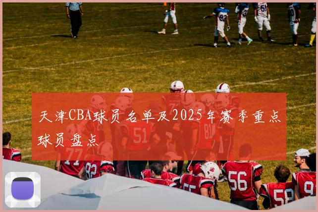 天津CBA球员名单及2025年赛季重点球员盘点