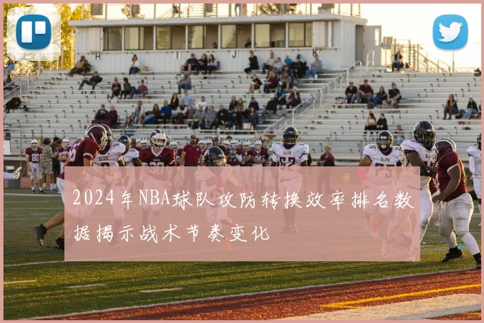2024年NBA球队攻防转换效率排名数据揭示战术节奏变化