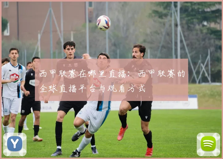 西甲联赛在哪里直播：西甲联赛的全球直播平台与观看方式